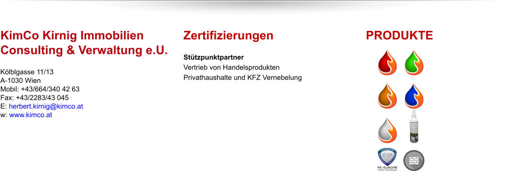 KimCo Kirnig ImmobilienConsulting & Verwaltung e.U. Kölblgasse 11/13A-1030 WienMobil: +43/664/340 42 63Fax: +43/2283/43 045E: herbert.kirnig@kimco.atw: www.kimco.at        Zertifizierungen Stützpunktpartner Vertrieb von HandelsproduktenPrivathaushalte und KFZ Vernebelung  PRODUKTE