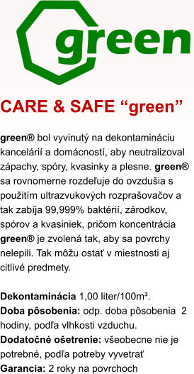 CARE & SAFE “green” green® bol vyvinutý na dekontamináciu kancelárií a domácností, aby neutralizoval zápachy, spóry, kvasinky a plesne. green®  sa rovnomerne rozdeľuje do ovzdušia s použitím ultrazvukových rozprašovačov a tak zabíja 99,999% baktérií, zárodkov, spórov a kvasiniek, pričom koncentrácia green® je zvolená tak, aby sa povrchy nelepili. Tak môžu ostať v miestnosti aj citlivé predmety.  Dekontaminácia 1,00 liter/100m³.  Doba pôsobenia: odp. doba pôsobenia  2 hodiny, podľa vlhkosti vzduchu. Dodatočné ošetrenie: všeobecne nie je potrebné, podľa potreby vyvetrať Garancia: 2 roky na povrchoch