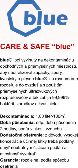 CARE & SAFE “blue” blue®  bol vyvinutý na dekontamináciu obchodných a priemyselných miestností, aby neutralizoval zápachy, spóry, kvasinky a plesne.blue®  sa rovnomerne rozdeľuje do ovzdušia s použitím priemyselných ultrazvukových rozprašovačov a tak zabíja 99,999% baktérií, zárodkov a kvasiniek.  Dekontaminácia: 1,00 liter/100m³. Doba pôsobenia: odp. doba pôsobenia 2 hodiny, podľa vlhkosti vzduchu. Dodatočné ošetrenie: z dôvodu vysokej koncetrácie účinnej látky treba podlahy umyť neutrálnym čističom podláh a miestnosť vyvetrať Garancia: rozdielna, podľa spôsobu ošetrenia